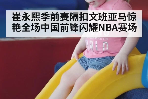 崔永熙季前赛隔扣文班亚马惊艳全场中国前锋闪耀NBA赛场