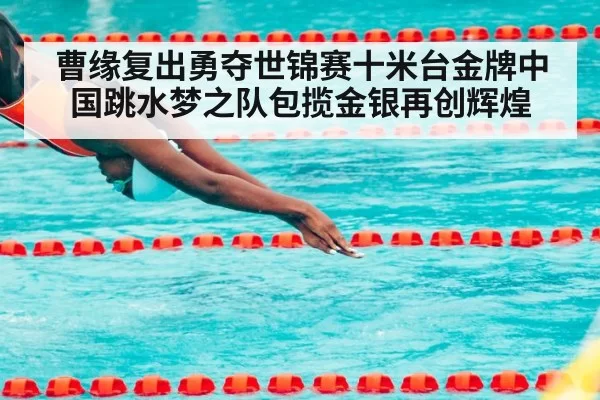 曹缘复出勇夺世锦赛十米台金牌中国跳水梦之队包揽金银再创辉煌
