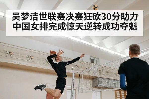 吴梦洁世联赛决赛狂砍30分助力中国女排完成惊天逆转成功夺魁