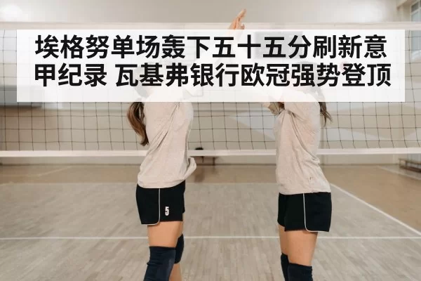 埃格努单场轰下五十五分刷新意甲纪录 瓦基弗银行欧冠强势登顶
