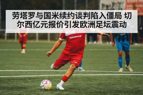 劳塔罗与国米续约谈判陷入僵局 切尔西亿元报价引发欧洲足坛震动